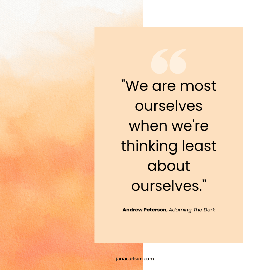 "We are most ourselves when we're thinking least about ourselves." - Andrew Peterson, Adorning the Dark